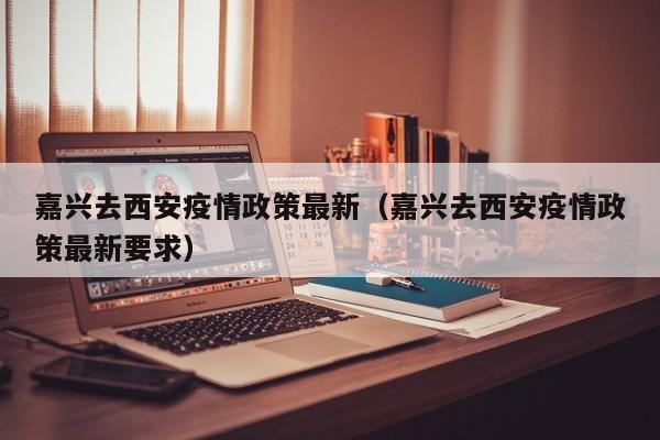 嘉兴去西安疫情政策最新（嘉兴去西安疫情政策最新要求）