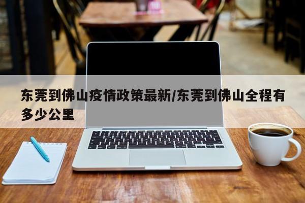 东莞到佛山疫情政策最新/东莞到佛山全程有多少公里