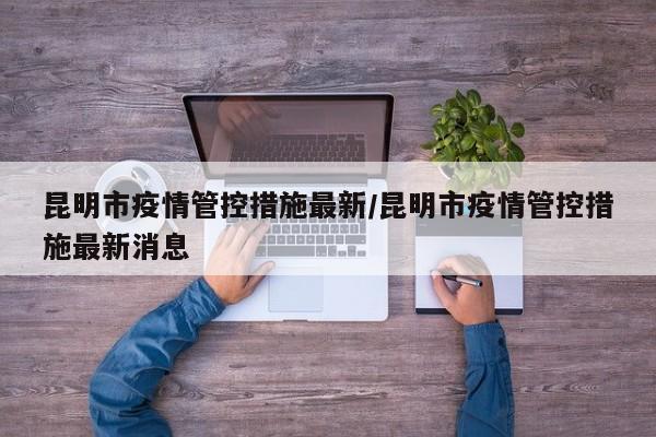 昆明市疫情管控措施最新/昆明市疫情管控措施最新消息