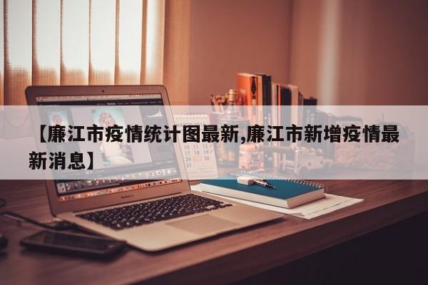 【廉江市疫情统计图最新,廉江市新增疫情最新消息】