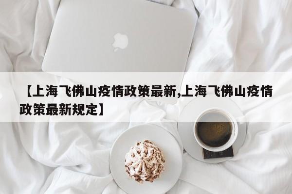 【上海飞佛山疫情政策最新,上海飞佛山疫情政策最新规定】