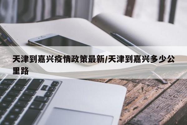 天津到嘉兴疫情政策最新/天津到嘉兴多少公里路