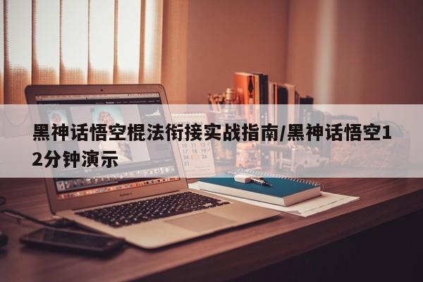 黑神话悟空棍法衔接实战指南/黑神话悟空12分钟演示
