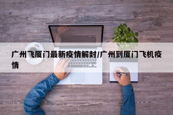 广州飞厦门最新疫情解封/广州到厦门飞机疫情