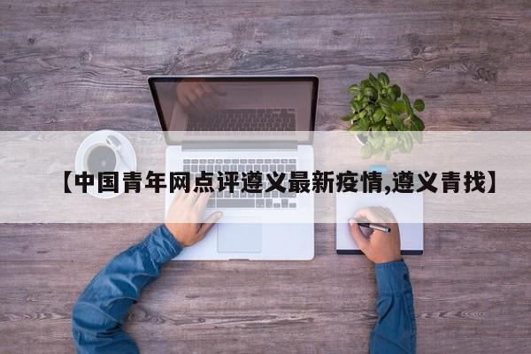 【中国青年网点评遵义最新疫情,遵义青找】