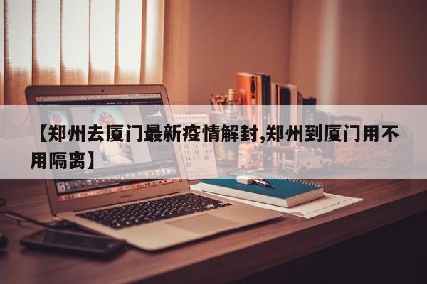 【郑州去厦门最新疫情解封,郑州到厦门用不用隔离】