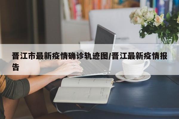 晋江市最新疫情确诊轨迹图/晋江最新疫情报告