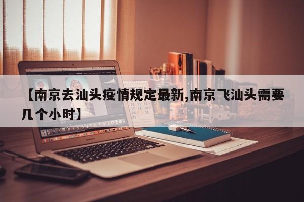 【南京去汕头疫情规定最新,南京飞汕头需要几个小时】